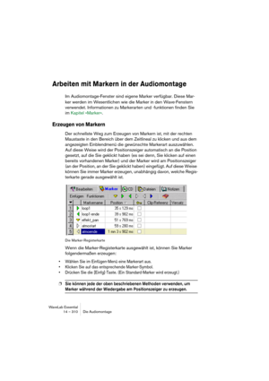 Page 310WaveLab Essential
14 – 310 Die Audiomontage
Arbeiten mit Markern in der Audiomontage
Im Audiomontage-Fenster sind eigene Marker verfügbar. Diese Mar-
ker werden im Wesentlichen wie die Marker in den Wave-Fenstern 
verwendet. Informationen zu Markerarten und -funktionen finden Sie 
im Kapitel »Marker«. 
Erzeugen von Markern
Der schnellste Weg zum Erzeugen von Markern ist, mit der rechten 
Maustaste in den Bereich über dem Zeitlineal zu klicken und aus dem 
angezeigten Einblendmenü die gewünschte Markerart...