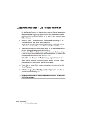 Page 314WaveLab Essential
14 – 314 Die Audiomontage
Zusammenmischen – Die Render-Funktion
Mit der Render-Funktion im Masterbereich können Sie die gesamte Au-
diomontage (oder bestimmte Abschnitte) in eine einzelne Audiodatei 
zusammenmischen. Diese Funktion ist vor allem in den folgenden zwei 
Fällen hilfreich:
• Wenn Sie keine CD brennen möchten, sondern die Audiomontage für die 
Zusammenstellung einer neuen Audiodatei nutzen.
Das ist der Fall, wenn Sie z. B. einen Multimedia-Soundtrack erstellen oder mehrere...