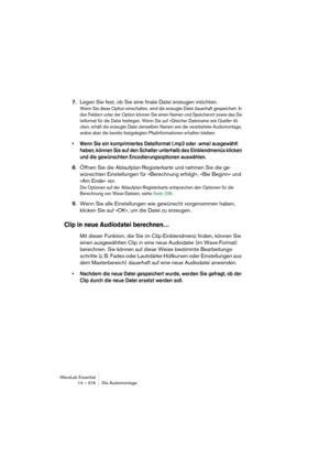 Page 316WaveLab Essential
14 – 316 Die Audiomontage
7.Legen Sie fest, ob Sie eine finale Datei erzeugen möchten.
Wenn Sie diese Option einschalten, wird die erzeugte Datei dauerhaft gespeichert. In 
den Feldern unter der Option können Sie einen Namen und Speicherort sowie das Da-
teiformat für die Datei festlegen. Wenn Sie auf »Gleicher Dateiname wie Quelle« kli-
cken, erhält die erzeugte Datei denselben Namen wie die verarbeitete Audiomontage, 
wobei aber die bereits festgelegten Pfadinformationen erhalten...