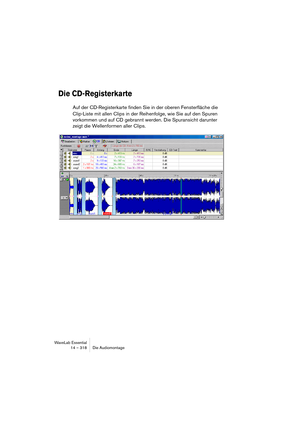 Page 318WaveLab Essential
14 – 318 Die Audiomontage
Die CD-Registerkarte
Auf der CD-Registerkarte finden Sie in der oberen Fensterfläche die 
Clip-Liste mit allen Clips in der Reihenfolge, wie Sie auf den Spuren 
vorkommen und auf CD gebrannt werden. Die Spuransicht darunter 
zeigt die Wellenformen aller Clips. 