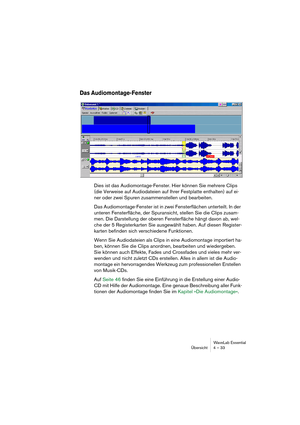 Page 33WaveLab Essential
Übersicht 4 – 33
Das Audiomontage-Fenster
Dies ist das Audiomontage-Fenster. Hier können Sie mehrere Clips 
(die Verweise auf Audiodateien auf Ihrer Festplatte enthalten) auf ei-
ner oder zwei Spuren zusammenstellen und bearbeiten.
Das Audiomontage-Fenster ist in zwei Fensterflächen unterteilt. In der 
unteren Fensterfläche, der Spuransicht, stellen Sie die Clips zusam-
men. Die Darstellung der oberen Fensterfläche hängt davon ab, wel-
che der 5 Registerkarten Sie ausgewählt haben. Auf...