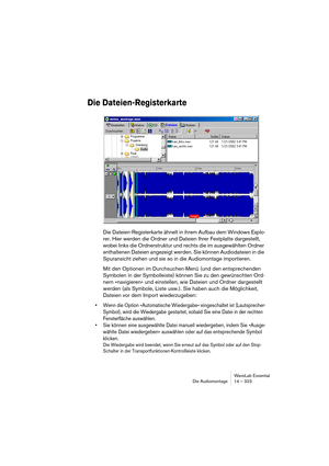 Page 323WaveLab Essential
Die Audiomontage 14 – 323
Die Dateien-Registerkarte
Die Dateien-Registerkarte ähnelt in ihrem Aufbau dem Windows Explo-
rer. Hier werden die Ordner und Dateien Ihrer Festplatte dargestellt, 
wobei links die Ordnerstruktur und rechts die im ausgewählten Ordner 
enthaltenen Dateien angezeigt werden. Sie können Audiodateien in die 
Spuransicht ziehen und sie so in die Audiomontage importieren.
Mit den Optionen im Durchsuchen-Menü (und den entsprechenden 
Symbolen ín der Symbolleiste)...