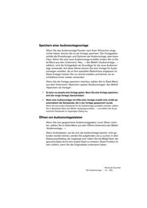 Page 325WaveLab Essential
Die Audiomontage 14 – 325
Speichern einer Audiomontagevorlage
Wenn Sie das Audiomontage-Fenster nach Ihren Wünschen einge-
richtet haben, können Sie es als Vorlage speichern. Die Vorlagedatei 
enthält alle Einstellungen und Optionen der Audiomontage, aber keine 
Clips. Wenn Sie eine neue Audiomontage erstellen (indem Sie im Da-
tei-Menü aus dem Untermenü »Neu…« den Befehl »Audiomontage…« 
wählen), wird die Vorlagedatei als Grundlage für die neue Audiomon-
tage verwendet. Auf diese Weise...