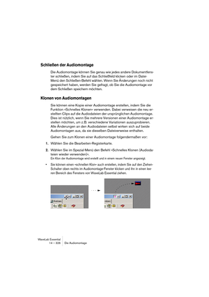 Page 326WaveLab Essential
14 – 326 Die Audiomontage
Schließen der Audiomontage
Die Audiomontage können Sie genau wie jedes andere Dokumentfens-
ter schließen, indem Sie auf das Schließfeld klicken oder im Datei-
Menü den Schließen-Befehl wählen. Wenn Sie Änderungen noch nicht 
gespeichert haben, werden Sie gefragt, ob Sie die Audiomontage vor 
dem Schließen speichern möchten.
Klonen von Audiomontagen
Sie können eine Kopie einer Audiomontage erstellen, indem Sie die 
Funktion »Schnelles Klonen« verwenden. Dabei...