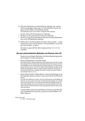 Page 328WaveLab Essential
14 – 328 Die Audiomontage
6.Falls beim Überprüfen eine Warnmeldung angezeigt wird, nehmen 
Sie die notwendigen Änderungen vor und wiederholen Sie den Vor-
gang, bis keine Fehler mehr gemeldet werden.
Warnmeldungen werden unter anderem in folgenden Fällen angezeigt:
• Ein oder mehrere CD-Titel sind kürzer als 4 Sekunden.
• Die Pause vor dem ersten CD-Titel ist kürzer als 2 Sekunden.
• Die CD ist zu lang. (Die Gesamtlänge der CD wird auf der Menü/Symbolleiste 
oben auf der...