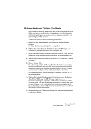 Page 329WaveLab Essential
Die Audiomontage 14 – 329
CD-Image-Dateien und Titellisten (Cue-Sheets)
Das Programm bietet die Möglichkeit, den Vorgang zum Brennen einer 
CD in zwei getrennten Schritten durchzuführen, wenn Ihr Computer 
nicht leistungsfähig genug ist, die Audiomontage zu verarbeiten und 
gleichzeitig auf CD zu brennen.
Zunächst müssen Sie die Audiomontage »rendern«:
1.Öffnen Sie den Masterbereich und klicken Sie auf den Render-
Schalter.
Der Dialog »Bearbeitungseinstellungen für…« wird geöffnet....