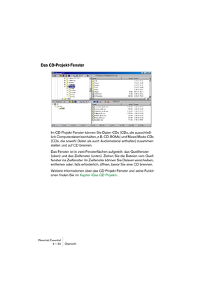 Page 34WaveLab Essential
4 – 34 Übersicht
Das CD-Projekt-Fenster
Im CD-Projekt-Fenster können Sie Daten-CDs (CDs, die ausschließ-
lich Computerdaten beinhalten, z. B. CD-ROMs) und Mixed-Mode-CDs 
(CDs, die sowohl Daten als auch Audiomaterial enthalten) zusammen-
stellen und auf CD brennen.
Das Fenster ist in zwei Fensterflächen aufgeteilt: das Quellfenster 
(oben) und das Zielfenster (unten). Ziehen Sie die Dateien vom Quell-
fenster ins Zielfenster. Im Zielfenster können Sie Dateien verschieben, 
entfernen...