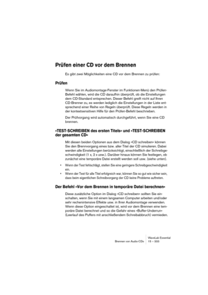 Page 333WaveLab Essential
Brennen von Audio-CDs 15 – 333
Prüfen einer CD vor dem Brennen
Es gibt zwei Möglichkeiten eine CD vor dem Brennen zu prüfen:
Prüfen
Wenn Sie im Audiomontage-Fenster im Funktionen-Menü den Prüfen-
Befehl wählen, wird die CD daraufhin überprüft, ob die Einstellungen 
dem CD-Standard entsprechen. Dieser Befehl greift nicht auf Ihren 
CD-Brenner zu, es werden lediglich die Einstellungen in der Liste ent-
sprechend einer Reihe von Regeln überprüft. Diese Regeln werden in 
der...