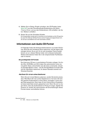 Page 336WaveLab Essential
15 – 336 Brennen von Audio-CDs
4.Wählen Sie im Dialog »Projekt schreiben« des CD-Projekts (siehe 
Seite 347) aus dem Schreibmethode-Einblendmenü die Option 
»Track at Once« und aus dem Einblendmenü »CD schließen« die Op-
tion »Medium schließen«.
5.Klicken Sie auf den Schreiben-Schalter.
Die Computerdaten werden jetzt im Anschluss an die Audiodaten auf die CD geschrie-
ben. Die CD erhält das CD-Extra-Format und der Vorgang wird abgeschlossen (d.h. 
die CD kann anschließend nicht mehr...