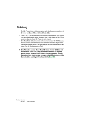 Page 342WaveLab Essential
16 – 342 Das CD-Projekt
Einleitung
Ein CD-Projekt ist eine Arbeitsumgebung für das Zusammenstellen und 
Brennen von Daten-CDs und Mixed-Mode-CDs.
• Daten-CDs (CD-ROM) enthalten ausschließlich Computerdaten. Dazu können 
zwar auch Audiodateien zählen, diese sind aber in einer Weise auf der CD ge-
speichert, dass ein Audio-CD-Player sie nicht erkennt.
• Eine Mixed-Mode-CD unterscheidet sich von einer normalen CD-ROM dadurch, 
dass sie sowohl Computerdaten als auch (mit einem...