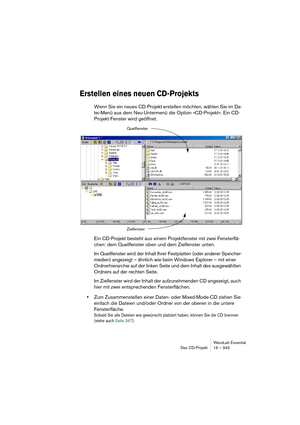 Page 343WaveLab Essential
Das CD-Projekt 16 – 343
Erstellen eines neuen CD-Projekts
Wenn Sie ein neues CD-Projekt erstellen möchten, wählen Sie im Da-
tei-Menü aus dem Neu-Untermenü die Option »CD-Projekt«. Ein CD-
Projekt-Fenster wird geöffnet.
Ein CD-Projekt besteht aus einem Projektfenster mit zwei Fensterflä-
chen: dem Quellfenster oben und dem Zielfenster unten.
Im Quellfenster wird der Inhalt Ihrer Festplatten (oder anderer Speicher-
medien) angezeigt – ähnlich wie beim Windows Explorer – mit einer...