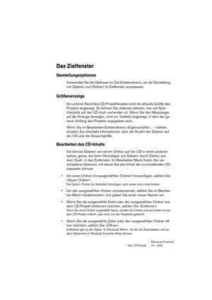 Page 345WaveLab Essential
Das CD-Projekt 16 – 345
Das Zielfenster
Darstellungsoptionen
Verwenden Sie die Optionen im Ziel-Einblendmenü, um die Darstellung 
von Dateien und Ordnern im Zielfenster anzupassen.
Größenanzeige
Am unteren Rand des CD-Projektfensters wird die aktuelle Größe des 
Projekts angezeigt. So können Sie jederzeit ablesen, wie viel Spei-
cherplatz auf der CD noch vorhanden ist. Wenn Sie den Mauszeiger 
auf die Anzeige bewegen, wird ein Textfeld angezeigt, in dem der ge-
naue Umfang des Projekts...