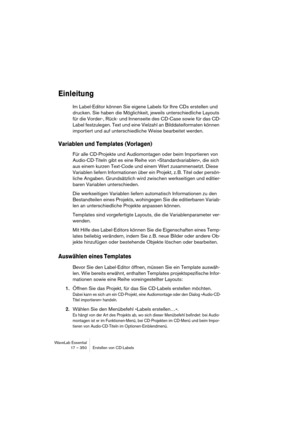 Page 350WaveLab Essential
17 – 350 Erstellen von CD-Labels
Einleitung
Im Label-Editor können Sie eigene Labels für Ihre CDs erstellen und 
drucken. Sie haben die Möglichkeit, jeweils unterschiedliche Layouts 
für die Vorder-, Rück- und Innenseite des CD-Case sowie für das CD-
Label festzulegen. Text und eine Vielzahl an Bilddateiformaten können 
importiert und auf unterschiedliche Weise bearbeitet werden.
Variablen und Templates (Vorlagen)
Für alle CD-Projekte und Audiomontagen oder beim Importieren von...