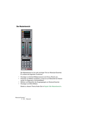 Page 36WaveLab Essential
4 – 36 Übersicht
Der Masterbereich
Der Masterbereich ist ein sehr wichtiger Teil von WaveLab Essential. 
Er umfasst die folgenden Funktionen: 
• Hinzufügen von Echtzeit-Effektprozessoren wie Chorus, Reverb usw.
• Anwenden von Effekten auf Dateien, so dass sie zum Bestandteil der Dateien 
werden (im Gegensatz zu Echtzeiteffekten). 
• Mithören und Überprüfen des Ausgangspegels von WaveLab Essential.
• Hinzufügen von Dither-Effekten.
Details zu diesem Thema finden Sie im Kapitel »Der...