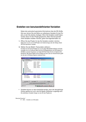 Page 364WaveLab Essential
17 – 364 Erstellen von CD-Labels
Erstellen von benutzerdefinierten Variablen
Neben den automatisch generierten Informationen über die CD, Größe, 
Zeit usw. können Sie eine Reihe von editierbaren Variablen für das Pro-
jekt, an dem Sie arbeiten, festlegen. Wenn Sie Variablen erstellt haben, 
werden diese mit dem Projekt gespeichert. Wenn Sie benutzerdefi-
nierte Variablen erstellen möchten, gehen Sie folgendermaßen vor:
1.Öffnen Sie das Projekt, für das Sie Variablen erstellen möchten....