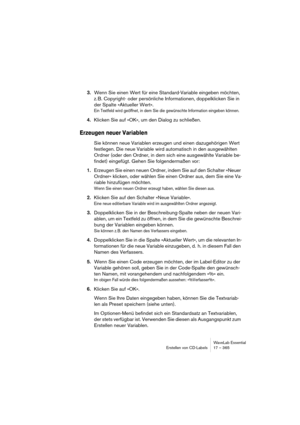 Page 365WaveLab Essential
Erstellen von CD-Labels 17 – 365
3.Wenn Sie einen Wert für eine Standard-Variable eingeben möchten, 
z. B. Copyright- oder persönliche Informationen, doppelklicken Sie in 
der Spalte »Aktueller Wert«.
Ein Textfeld wird geöffnet, in dem Sie die gewünschte Information eingeben können.
4.Klicken Sie auf »OK«, um den Dialog zu schließen.
Erzeugen neuer Variablen
Sie können neue Variablen erzeugen und einen dazugehörigen Wert 
festlegen. Die neue Variable wird automatisch in den ausgewählten...