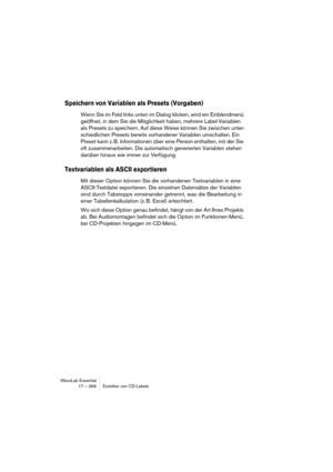 Page 366WaveLab Essential
17 – 366 Erstellen von CD-Labels
Speichern von Variablen als Presets (Vorgaben)
Wenn Sie im Feld links unten im Dialog klicken, wird ein Einblendmenü 
geöffnet, in dem Sie die Möglichkeit haben, mehrere Label-Variablen 
als Presets zu speichern. Auf diese Weise können Sie zwischen unter-
schiedlichen Presets bereits vorhandener Variablen umschalten. Ein 
Preset kann z. B. Informationen über eine Person enthalten, mit der Sie 
oft zusammenarbeiten. Die automatisch generierten Variablen...