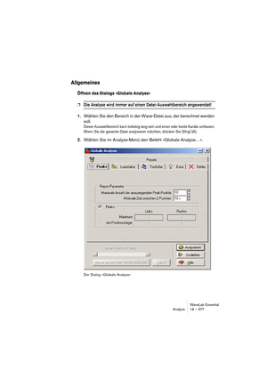 Page 377WaveLab Essential
Analyse 18 – 377
Allgemeines
Öffnen des Dialogs »Globale Analyse«
❐Die Analyse wird immer auf einen Datei-Auswahlbereich angewendet!
1.Wählen Sie den Bereich in der Wave-Datei aus, der berechnet werden 
soll.
Dieser Auswahlbereich kann beliebig lang sein und einen oder beide Kanäle umfassen. 
Wenn Sie die gesamte Datei analysieren möchten, drücken Sie [Strg]-[A].
2.Wählen Sie im Analyse-Menü den Befehl »Globale Analyse…«.
Der Dialog »Globale Analyse« 