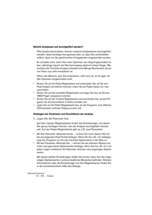 Page 378WaveLab Essential
18 – 378 Analyse
Welche Analyseart soll durchgeführt werden?
Wie bereits beschrieben, können mehrere Analysearten durchgeführt 
werden. Jede benötigt eine gewisse Zeit, so dass Sie sicherstellen 
sollten, dass nur die gewünschten Analysearten angewendet werden. 
Es schadet nicht, wenn Sie mehr Optionen als nötig eingeschaltet ha-
ben, allerdings dauert der Rechenvorgang dadurch etwas länger. Be-
sonders die Tonhöhe-Analyse erfordert eine Menge Rechenzeit, da sie 
von Natur aus sehr...