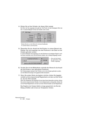 Page 380WaveLab Essential
18 – 380 Analyse
4.Klicken Sie auf den Schalter, der diesen Wert anzeigt.
Der Wert, der hier angezeigt wird, gibt den »Hot-Punkt« mit dem niedrigsten Wert wie-
der. In unserem Beispiel ist dies der Schalter unten rechts.
5.Überprüfen Sie die »Anzahl der Hot-Punkte« im unteren Bereich des 
Dialogs. Hier wird angezeigt, wie viele Positionen in der Datei von der 
Analyse gefunden wurden.
In unserem Beispiel wird angezeigt, wie viele Positionen mit niedrigem Pegel im rech-
ten Kanal...