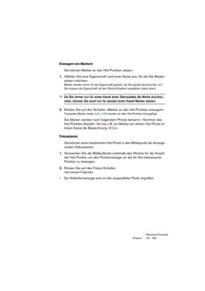 Page 381WaveLab Essential
Analyse 18 – 381
Erzeugen von Markern
Sie können Marker an den Hot-Punkten setzen: 
1.Wählen Sie eine Eigenschaft und einen Kanal aus, für die Sie Marker 
setzen möchten. 
Marker werden immer für die Eigenschaft gesetzt, die Sie gerade durchsuchen, d.h. 
Sie müssen die Eigenschaft mit den Werte-Schaltern auswählen (siehe oben).
❐Da Sie immer nur für einen Kanal einer Stereodatei die Werte durchsu-
chen, können Sie auch nur für jeweils einen Kanal Marker setzen. 
2.Klicken Sie auf den...