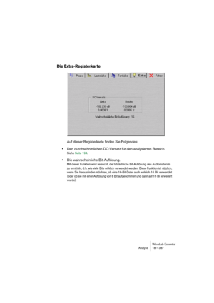 Page 387WaveLab Essential
Analyse 18 – 387
Die Extra-Registerkarte
Auf dieser Registerkarte finden Sie Folgendes: 
•Den durchschnittlichen DC-Versatz für den analysierten Bereich. 
Siehe Seite 194.
•Die wahrscheinliche Bit-Auflösung.
Mit dieser Funktion wird versucht, die tatsächliche Bit-Auflösung des Audiomaterials 
zu ermitteln, d. h. wie viele Bits wirklich verwendet werden. Diese Funktion ist nützlich, 
wenn Sie herausfinden möchten, ob eine 16-Bit-Datei auch wirklich 16 Bit verwendet 
(oder ob sie mit...