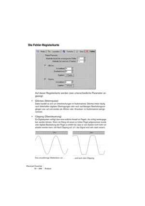 Page 388WaveLab Essential
18 – 388 Analyse
Die Fehler-Registerkarte
Auf dieser Registerkarte werden zwei unterschiedliche Parameter an-
gezeigt:
•Glitches (Störimpulse)
Dabei handelt es sich um Unterbrechungen im Audiomaterial. Glitches treten häufig 
nach fehlerhaften digitalen Übertragungen oder nach nachlässigen Bearbeitungsvor-
gängen usw. auf und werden als »Klicks« oder »Knackser« im Audiomaterial wahrge-
nommen.
•Clipping (Übersteuerung)
Ein Digitalsystem verfügt über eine endliche Anzahl an Pegeln, die...