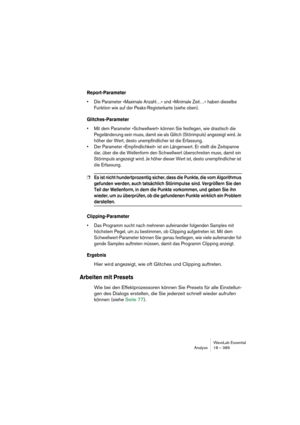 Page 389WaveLab Essential
Analyse 18 – 389
Report-Parameter
• Die Parameter »Maximale Anzahl…« und »Minimale Zeit…« haben dieselbe 
Funktion wie auf der Peaks-Registerkarte (siehe oben).
Glitches-Parameter
• Mit dem Parameter »Schwellwert« können Sie festlegen, wie drastisch die 
Pegeländerung sein muss, damit sie als Glitch (Störimpuls) angezeigt wird. Je 
höher der Wert, desto unempfindlicher ist die Erfassung. 
• Der Parameter »Empfindlichkeit« ist ein Längenwert. Er stellt die Zeitspanne 
dar, über die die...