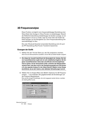 Page 390WaveLab Essential
18 – 390 Analyse
3D Frequenzanalyse
Diese Funktion ermöglicht eine frequenzabhängige Darstellung einer 
Wave-Datei (die Anzeige im Wave-Fenster ist zeitabhängig). Obwohl 
die Wellenformdarstellung (zeitabhängig) viel darüber aussagt, wo ein 
Klang beginnt und wo er endet, sagt sie nichts über die Inhalte der 
Datei bezogen auf die Klangfarbe aus. Eine Frequenzdarstellung (fre-
quenzabhängig) tut dies. 
Die unter WaveLab Essential verwendete Darstellung wird oft auch 
als FFT-Darstellung...