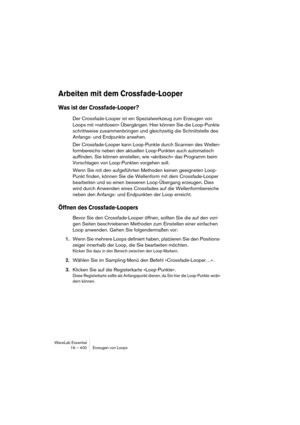 Page 400WaveLab Essential
19 – 400 Erzeugen von Loops
Arbeiten mit dem Crossfade-Looper
Was ist der Crossfade-Looper?
Der Crossfade-Looper ist ein Spezialwerkzeug zum Erzeugen von 
Loops mit »nahtlosen« Übergängen. Hier können Sie die Loop-Punkte 
schrittweise zusammenbringen und gleichzeitig die Schnittstelle des 
Anfangs- und Endpunkts ansehen.
Der Crossfade-Looper kann Loop-Punkte durch Scannen des Wellen-
formbereichs neben den aktuellen Loop-Punkten auch automatisch 
auffinden. Sie können einstellen, wie...