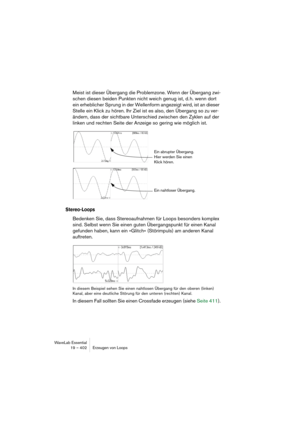 Page 402WaveLab Essential
19 – 402 Erzeugen von Loops
Meist ist dieser Übergang die Problemzone. Wenn der Übergang zwi-
schen diesen beiden Punkten nicht weich genug ist, d. h. wenn dort 
ein erheblicher Sprung in der Wellenform angezeigt wird, ist an dieser 
Stelle ein Klick zu hören. Ihr Ziel ist es also, den Übergang so zu ver-
ändern, dass der sichtbare Unterschied zwischen den Zyklen auf der 
linken und rechten Seite der Anzeige so gering wie möglich ist.
Stereo-Loops
Bedenken Sie, dass Stereoaufnahmen für...