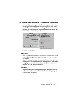 Page 403WaveLab Essential
Erzeugen von Loops 19 – 403
Die Registerkarte »Loop-Punkte« – Optionen und Einstellungen
Auf dieser Registerkarte gibt es eine Reihe von Optionen, die in einem 
Einblendmenü zusammengefasst sind, das über den Schalter unter-
halb der Trennlinie der Wellenformanzeige geöffnet werden kann. Alle 
Optionen, die in den folgenden Abschnitten beschrieben werden, be-
finden sich in diesem Einblendmenü.
Das Optionen-Einblendmenü
Mono/Stereo
• Wenn nur ein Kanal verwendet wird, wird dieser rot...
