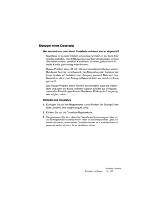 Page 411WaveLab Essential
Erzeugen von Loops 19 – 411
Erzeugen eines Crossfades
Was versteht man unter einem Crossfade und wann wird er eingesetzt?
Manchmal ist es nicht möglich, eine Loop zu finden, in der keine Stör-
impulse auftreten. Dies trifft besonders auf Stereomaterial zu, bei dem 
Sie vielleicht einen perfekten Kandidaten für einen, jedoch nicht für 
beide Kanäle gleichzeitig finden können.
Dieses Problem kann z. B. mit Hilfe von Crossfades behoben werden. 
Bei dieser Technik »verschwimmt« das Material...