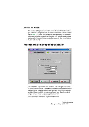 Page 415WaveLab Essential
Erzeugen von Loops 19 – 415
Arbeiten mit Presets
Wie bei den Effektprozessoren können Sie Presets für die Einstellun-
gen in diesem Dialog erzeugen, die Sie schnell wieder aufrufen können 
(siehe Seite 77). Diese Funktion eignet sich besonders gut zur Bear-
beitung einer Reihe von ähnlichen Dateien, z. B. beim Erzeugen eines 
Multisamples (mehrere instrumentale Samples, die über verschiedene 
Tasten verteilt sind).
Arbeiten mit dem Loop-Tone-Equalizer
Der Loop-Tone-Equalizer ist eine...