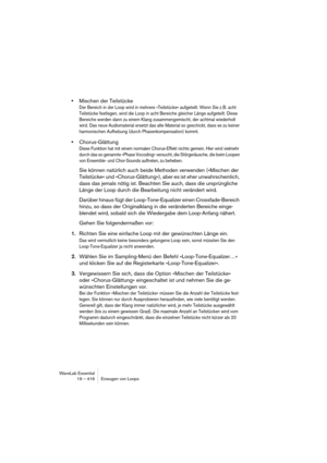 Page 416WaveLab Essential
19 – 416 Erzeugen von Loops
•Mischen der Teilstücke
Der Bereich in der Loop wird in mehrere »Teilstücke« aufgeteilt. Wenn Sie z.B. acht 
Teilstücke festlegen, wird die Loop in acht Bereiche gleicher Länge aufgeteilt. Diese 
Bereiche werden dann zu einem Klang zusammengemischt, der achtmal wiederholt 
wird. Das neue Audiomaterial ersetzt das alte Material so geschickt, dass es zu keiner 
harmonischen Aufhebung (durch Phasenkompensation) kommt.
•Chorus-Glättung
Diese Funktion hat mit...