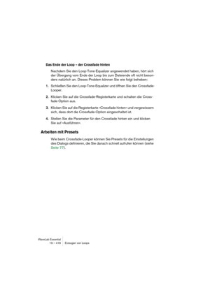 Page 418WaveLab Essential
19 – 418 Erzeugen von Loops
Das Ende der Loop – der Crossfade hinten
Nachdem Sie den Loop-Tone-Equalizer angewendet haben, hört sich 
der Übergang vom Ende der Loop bis zum Dateiende oft nicht beson-
ders natürlich an. Dieses Problem können Sie wie folgt beheben:
1.Schließen Sie den Loop-Tone-Equalizer und öffnen Sie den Crossfade-
Looper.
2.Klicken Sie auf die Crossfade-Registerkarte und schalten die Cross-
fade-Option aus.
3.Klicken Sie auf die Registerkarte »Crossfade hinten« und...