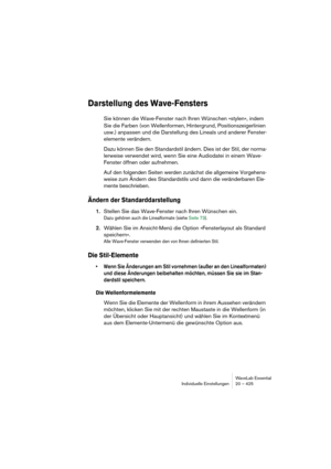 Page 425WaveLab Essential
Individuelle Einstellungen 20 – 425
Darstellung des Wave-Fensters
Sie können die Wave-Fenster nach Ihren Wünschen »stylen«, indem 
Sie die Farben (von Wellenformen, Hintergrund, Positionszeigerlinien 
usw.) anpassen und die Darstellung des Lineals und anderer Fenster-
elemente verändern.
Dazu können Sie den Standardstil ändern. Dies ist der Stil, der norma-
lerweise verwendet wird, wenn Sie eine Audiodatei in einem Wave-
Fenster öffnen oder aufnehmen.
Auf den folgenden Seiten werden...