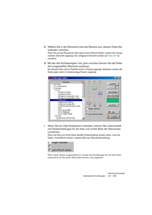 Page 429WaveLab Essential
Individuelle Einstellungen 20 – 429
2.Wählen Sie in der Elemente-Liste das Element aus, dessen Farbe Sie 
verändern möchten.
Wenn Sie auf das Pluszeichen links neben einem Element klicken, werden die unterge-
ordneten Elemente angezeigt. Die verfügbaren Elemente werden auf Seite 431 be-
schrieben.
3.Mit den drei Schiebereglern (rot, grün und blau) können Sie die Farbe 
des ausgewählten Elements anpassen.
Die aktuelle Farbe wird im Farbfeld rechts im Dialog angezeigt. Außerdem werden...