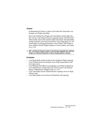 Page 437WaveLab Essential
Individuelle Einstellungen 20 – 437
Gruppen
Im Masterbereich-Ordner in dieser Liste finden Sie Unterordner, die 
Gruppen von PlugIns darstellen.
Durch das Verteilen Ihrer PlugIns auf verschiedene Ordner legen Sie 
fest, wie sie in den Programmmenüs angezeigt werden. Wie Sie Ihre Ef-
fekte einteilen, können Sie natürlich selbst entscheiden. Standardmäßig 
werden sie jedoch nach ihrem technischen »Typ« kategorisiert, d. h. nor-
male PlugIns von WaveLab Essential in einen Ordner,...