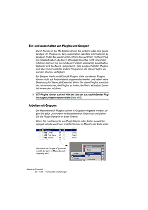 Page 438WaveLab Essential
20 – 438 Individuelle Einstellungen
Ein- und Ausschalten von PlugIns und Gruppen
Durch Klicken in der FM-Spalte können Sie einzelne oder eine ganze 
Gruppe von PlugIns ein- bzw. ausschalten. (Weitere Informationen zu 
Gruppen finden Sie weiter unten.) Wenn Sie auf Ihrem Rechner Plug-
Ins installiert haben, die Sie in WaveLab Essential nicht verwenden 
möchten, können Sie sie mit dieser Funktion vollständig ausschalten. 
Dadurch wird das Menü »aufgeräumt«. (Die ausgeschalteten PlugIns...