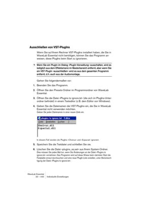 Page 440WaveLab Essential
20 – 440 Individuelle Einstellungen
Ausschließen von VST-PlugIns
Wenn Sie auf Ihrem Rechner VST-PlugIns installiert haben, die Sie in 
WaveLab Essential nicht benötigen, können Sie das Programm an-
weisen, diese PlugIns beim Start zu ignorieren.
❐Wenn Sie ein PlugIn im Dialog »PlugIn-Verwaltung« ausschalten, wird es 
lediglich aus dem Effektemenü im Masterbereich entfernt, aber wenn Sie 
ein VST-PlugIn »ausschließen« wird es aus dem gesamten Programm 
entfernt, d. h. auch aus der...