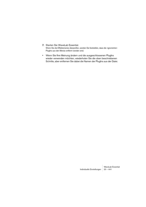 Page 441WaveLab Essential
Individuelle Einstellungen 20 – 441
7.Starten Sie WaveLab Essential.
Wenn Sie die Effektemenüs überprüfen, werden Sie feststellen, dass die »ignorierten« 
PlugIns aus den Menüs entfernt worden sind.
•Wenn Sie Ihre Meinung ändern und die ausgeschlossenen PlugIns 
wieder verwenden möchten, wiederholen Sie die oben beschriebenen 
Schritte, aber entfernen Sie dabei die Namen der PlugIns aus der Datei. 