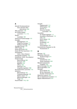 Page 444WaveLab Essential
444 Stichwortverzeichnis
A
Aktuelle Fensterpositionen 
beim nächsten Start 
übernehmen
 434
Alles speichern
 135
Am Nulldurchgang 
ausrichten
 111, 112
Ändern
Lautstärke
 180
Anfang bei Positionszeiger
 101
Anzeigen
Masterbereich
 216
Pegel/Pan-Anzeige
 171
Spektrum-Anzeige
 176
Anzeigen-Fenster
 170
ASIO-Treiber
 23
Audio-CD-Format
 336
Audio-CD-Titel importieren
 140
Audiodateien 
Siehe »Wave-Dateien«
Audiogeräte freigeben
 150
Audiokarten Siehe »Soundkarten«
Audiomontage...