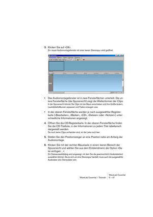 Page 47WaveLab Essential
WaveLab Essential – Tutorials 5 – 47
3.Klicken Sie auf »OK«.
Ein neues Audiomontagefenster mit einer leeren Stereospur wird geöffnet.
•Das Audiomontagefenster ist in zwei Fensterflächen unterteilt. Die un-
tere Fensterfläche (die Spuransicht) zeigt die Wellenformen der Clips.
In der Spuransicht können Sie Clips mit der Maus verschieben und ihre Größe ändern, 
Lautstärkehüllkurven anpassen und Fades erzeugen usw.
•In der oberen Fensterfläche werden je nach ausgewählter Register-
karte...