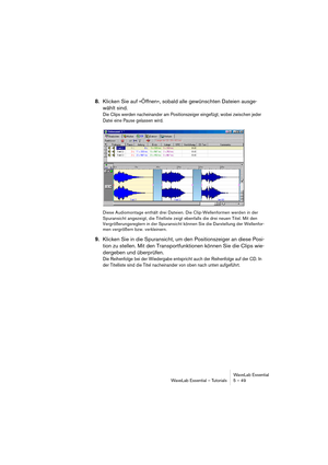 Page 49WaveLab Essential
WaveLab Essential – Tutorials 5 – 49
8.Klicken Sie auf »Öffnen«, sobald alle gewünschten Dateien ausge-
wählt sind.
Die Clips werden nacheinander am Positionszeiger eingefügt, wobei zwischen jeder 
Datei eine Pause gelassen wird.
Diese Audiomontage enthält drei Dateien. Die Clip-Wellenformen werden in der 
Spuransicht angezeigt, die Titelliste zeigt ebenfalls die drei neuen Titel. Mit den 
Vergrößerungsreglern in der Spuransicht können Sie die Darstellung der Wellenfor-
men vergrößern...