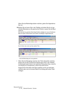 Page 50WaveLab Essential
5 – 50 WaveLab Essential – Tutorials
Wenn Sie die Reihenfolge ändern möchten, gehen Sie folgenderma-
ßen vor:
10.Klicken Sie auf einen Clip in der Titelliste und ziehen Sie ihn mit ge-
drückter Maustaste an die gewünschte Position. Lassen Sie die Maus-
taste los.
Die Liste wird neu geordnet. Damit diese Funktion verfügbar ist, muss im Funktionen-
Menü die Option »Neuanordnen durch Ziehen und Ablegen« eingeschaltet sein.
Durch Ziehen des ersten auf den zweiten Titel…
…wird die...