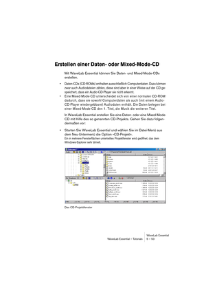 Page 53WaveLab Essential
WaveLab Essential – Tutorials 5 – 53
Erstellen einer Daten- oder Mixed-Mode-CD
Mit WaveLab Essential können Sie Daten- und Mixed-Mode-CDs 
erstellen.
• Daten-CDs (CD-ROMs) enthalten ausschließlich Computerdaten. Dazu können 
zwar auch Audiodateien zählen, diese sind aber in einer Weise auf der CD ge-
speichert, dass ein Audio-CD-Player sie nicht erkennt.
• Eine Mixed-Mode-CD unterscheidet sich von einer normalen CD-ROM 
dadurch, dass sie sowohl Computerdaten als auch (mit einem Audio-...