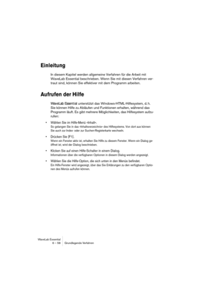 Page 58WaveLab Essential
6 – 58 Grundlegende Verfahren
Einleitung
In diesem Kapitel werden allgemeine Verfahren für die Arbeit mit 
WaveLab Essential beschrieben. Wenn Sie mit diesen Verfahren ver-
traut sind, können Sie effektiver mit dem Programm arbeiten.
Aufrufen der Hilfe
WaveLab Essential unterstützt das Windows-HTML-Hilfesystem, d. h. 
Sie können Hilfe zu Abläufen und Funktionen erhalten, während das 
Programm läuft. Es gibt mehrere Möglichkeiten, das Hilfesystem aufzu-
rufen:
• Wählen Sie im Hilfe-Menü...