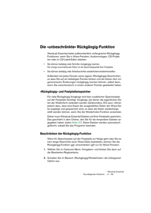 Page 59WaveLab Essential
Grundlegende Verfahren 6 – 59
Die »unbeschränkte« Rückgängig-Funktion
WaveLab Essential bietet außerordentlich umfangreiche Rückgängig-
Funktionen, wenn Sie in Wave-Fenstern, Audiomontagen, CD-Projek-
ten oder im CD-Label-Editor arbeiten:
• Sie können beliebig viele Schritte rückgängig machen.
Der einzige einschränkende Faktor ist die Speicherkapazität Ihrer Festplatte.
• Sie können beliebig viele Arbeitsschritte wiederholen/wiederherstellen.
Außerdem hat jedes Fenster seine eigene...