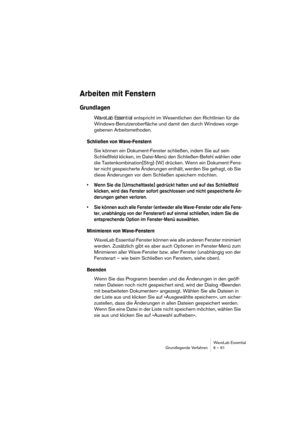 Page 61WaveLab Essential
Grundlegende Verfahren 6 – 61
Arbeiten mit Fenstern
Grundlagen
WaveLab Essential entspricht im Wesentlichen den Richtlinien für die 
Windows-Benutzeroberfläche und damit den durch Windows vorge-
gebenen Arbeitsmethoden.
Schließen von Wave-Fenstern
Sie können ein Dokument-Fenster schließen, indem Sie auf sein 
Schließfeld klicken, im Datei-Menü den Schließen-Befehl wählen oder 
die Tastenkombination[Strg]-[W] drücken. Wenn ein Dokument-Fens-
ter nicht gespeicherte Änderungen enthält,...